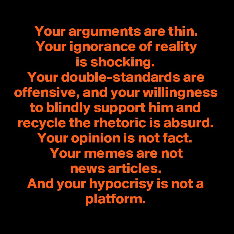 Your arguments are thin.
Your ignorance of reality
is shocking.
Your double-standards are offensive, and your willingness to blindly support him and recycle the rhetoric is absurd.
Your opinion is not fact. 
Your memes are not
news articles.
And your hypocrisy is not a platform.
