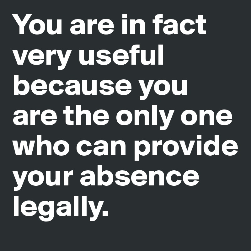 You are in fact 
very useful 
because you 
are the only one 
who can provide 
your absence 
legally. 