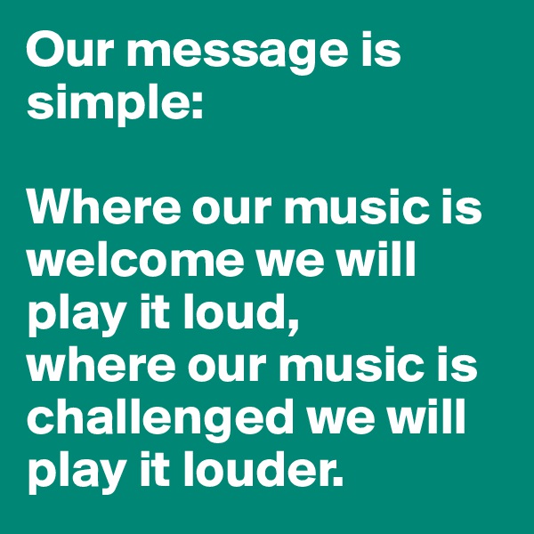 Our message is simple:

Where our music is welcome we will play it loud,
where our music is challenged we will play it louder.