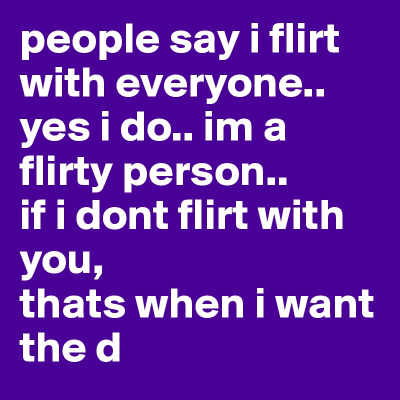 people say i flirt with everyone..
yes i do.. im a flirty person..
if i dont flirt with you, 
thats when i want the d