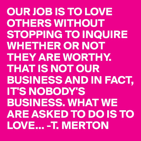 OUR JOB IS TO LOVE OTHERS WITHOUT STOPPING TO INQUIRE WHETHER OR NOT THEY ARE WORTHY. THAT IS NOT OUR BUSINESS AND IN FACT, IT'S NOBODY'S BUSINESS. WHAT WE ARE ASKED TO DO IS TO LOVE... -T. MERTON