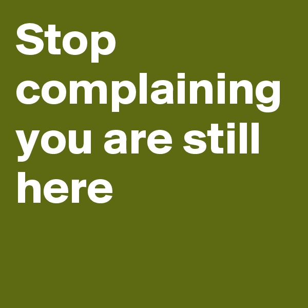Stop complaining you are still here
