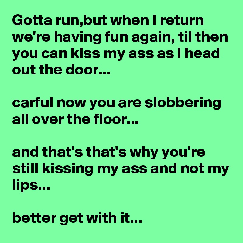 Gotta run,but when I return we're having fun again, til then you can kiss my ass as I head out the door...

carful now you are slobbering all over the floor...

and that's that's why you're still kissing my ass and not my lips...

better get with it...