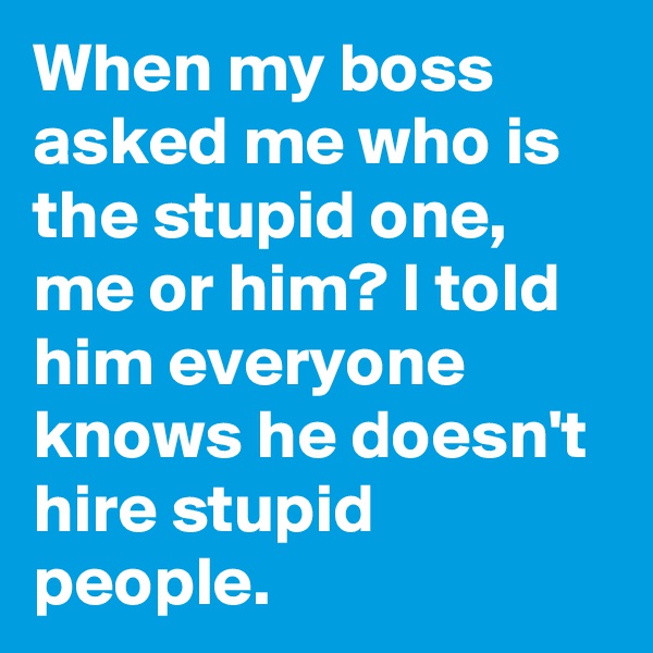When my boss asked me who is the stupid one, me or him? I told him everyone knows he doesn't hire stupid people.