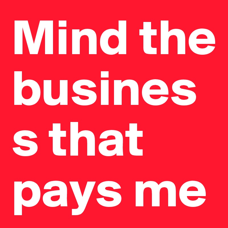 Mind the business that pays me