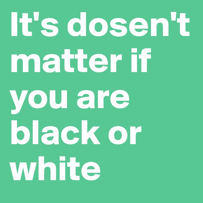 It's dosen't matter if you are black or white
