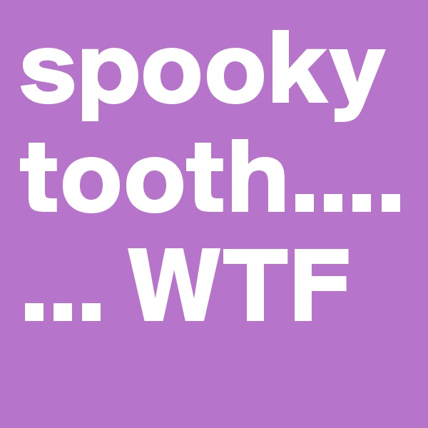 spooky tooth....... WTF