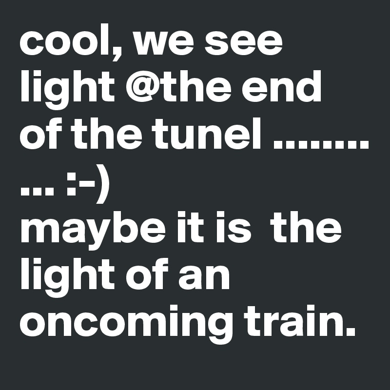 cool, we see light @the end of the tunel ........
... :-)
maybe it is  the light of an oncoming train.