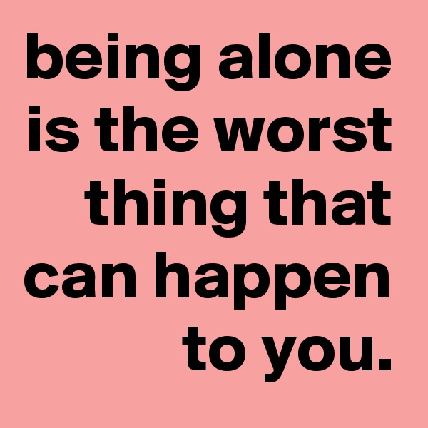 being alone is the worst thing that can happen to you.