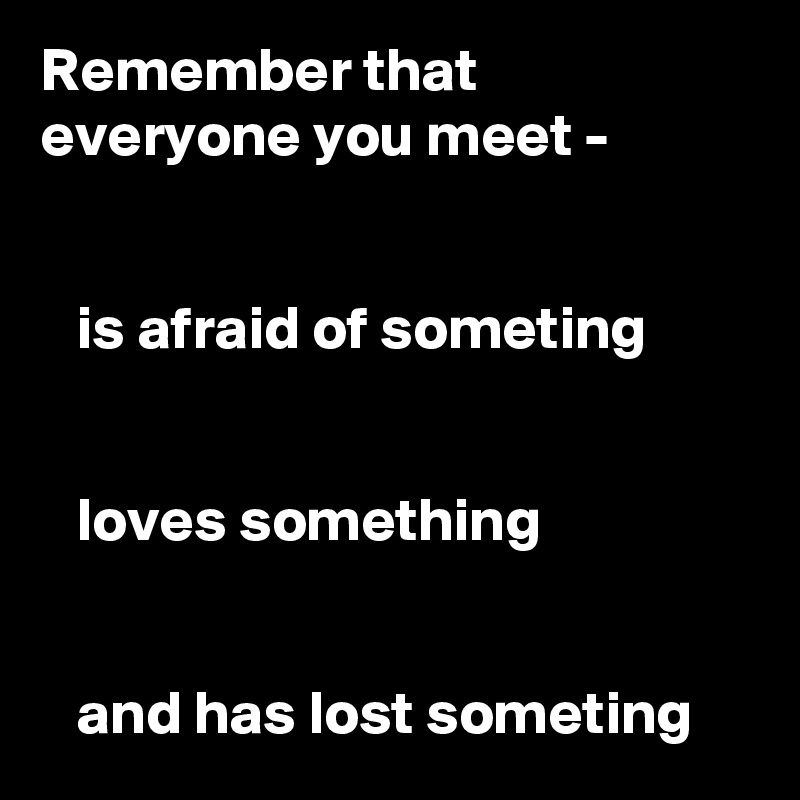 Remember that  everyone you meet -


   is afraid of someting


   loves something


   and has lost someting