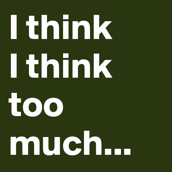I think
I think
too much...