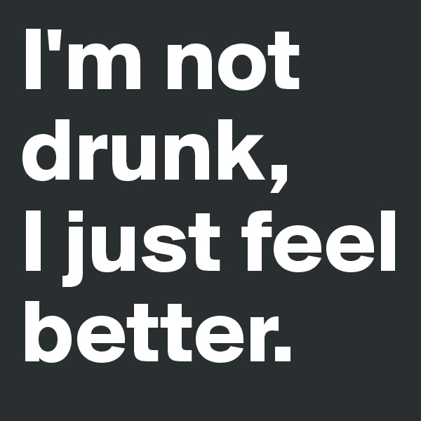 I'm not drunk, 
I just feel better.