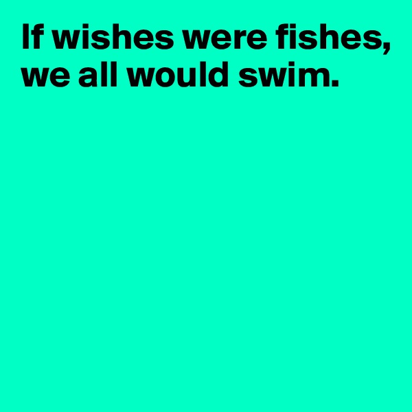If wishes were fishes, we all would swim.






