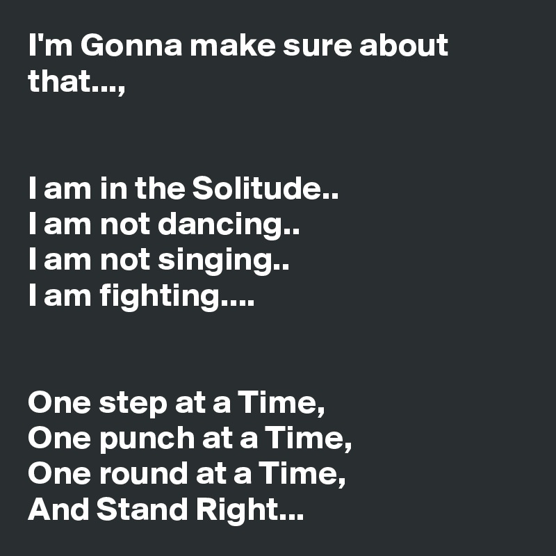I'm Gonna make sure about that...,


I am in the Solitude..
I am not dancing..
I am not singing..
I am fighting....


One step at a Time,
One punch at a Time,
One round at a Time,
And Stand Right...