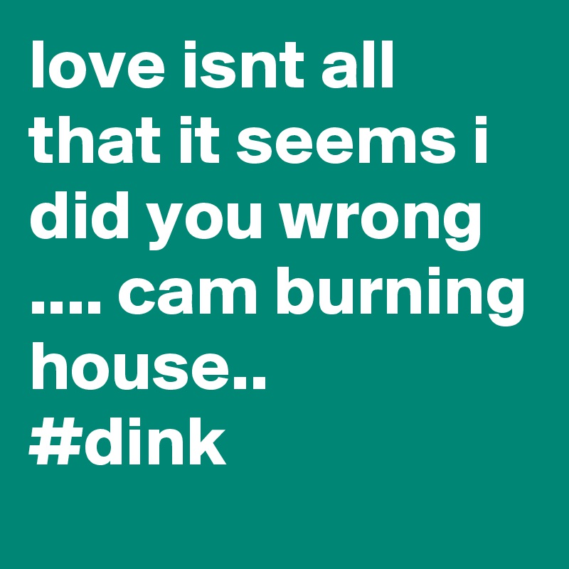 love isnt all that it seems i did you wrong .... cam burning house..
#dink