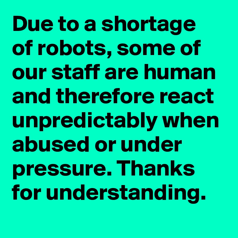 Due to a shortage of robots, some of our staff are human and therefore react unpredictably when abused or under pressure. Thanks for understanding.