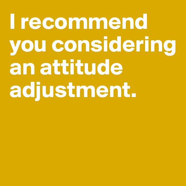 I recommend you considering an attitude adjustment. 


