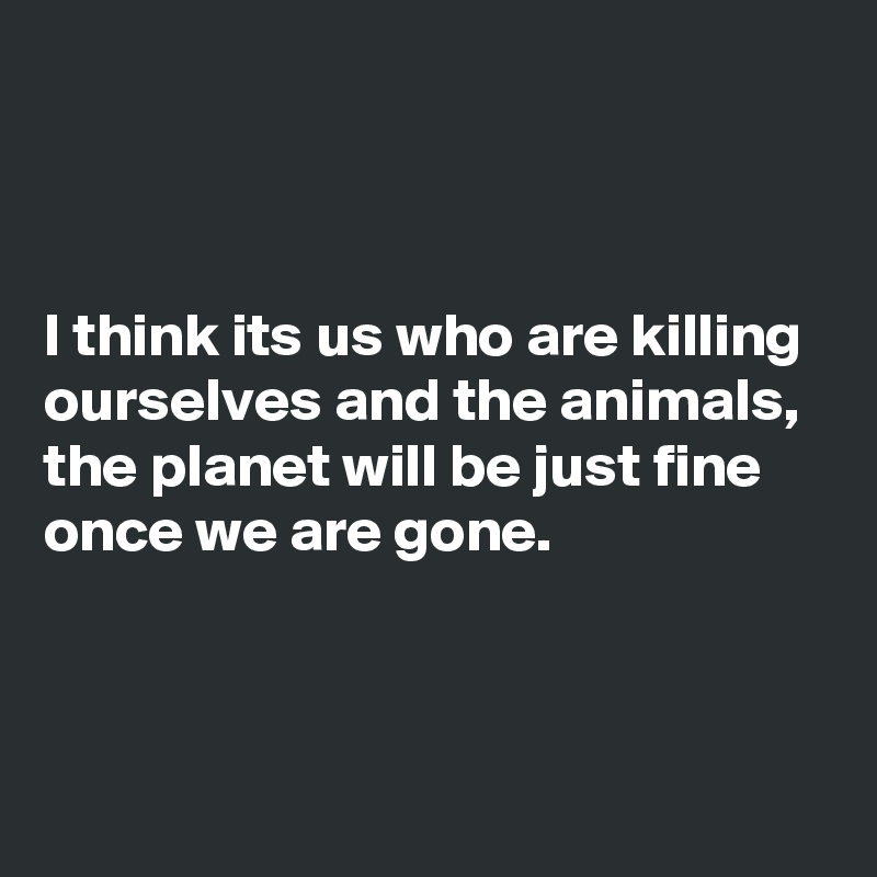 



I think its us who are killing ourselves and the animals, the planet will be just fine once we are gone.




