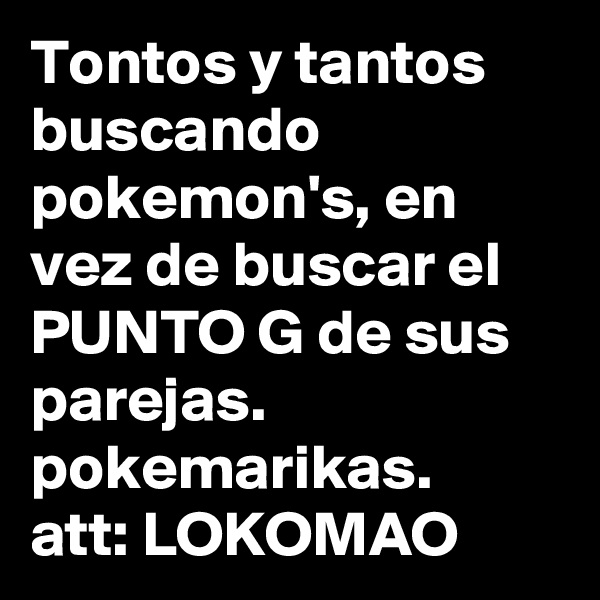 Tontos y tantos buscando pokemon's, en vez de buscar el PUNTO G de sus parejas.
pokemarikas.
att: LOKOMAO