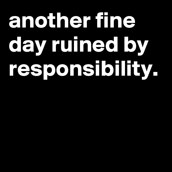 another fine day ruined by responsibility.