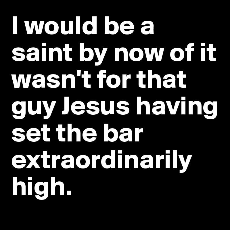 I would be a saint by now of it wasn't for that guy Jesus having set the bar extraordinarily  high.