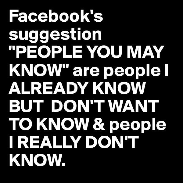 Facebook's suggestion "PEOPLE YOU MAY KNOW" are people I ALREADY KNOW BUT  DON'T WANT TO KNOW & people I REALLY DON'T KNOW.