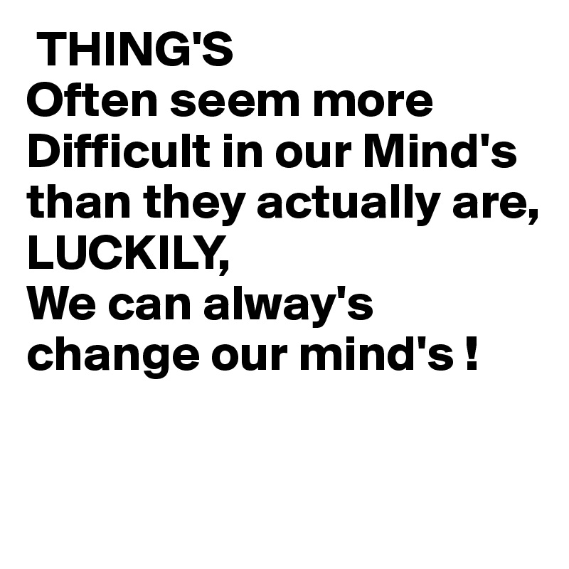  THING'S
Often seem more Difficult in our Mind's
than they actually are,
LUCKILY,
We can alway's
change our mind's !

