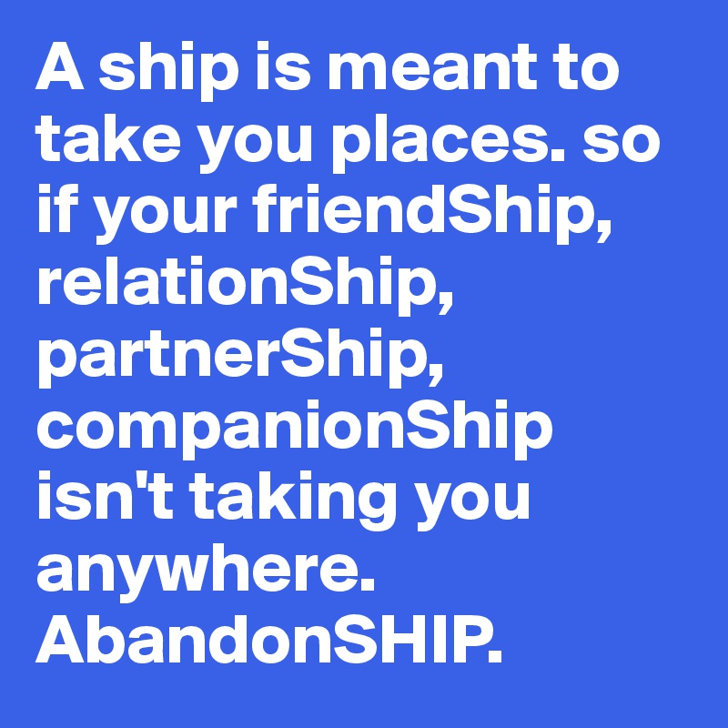 A ship is meant to take you places. so if your friendShip, relationShip, partnerShip, companionShip isn't taking you anywhere. AbandonSHIP.