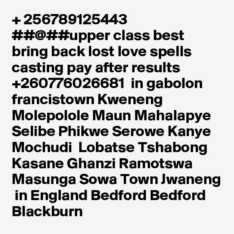 + 256789125443 ##@##upper class best bring back lost love spells casting pay after results +260776026681  in gabolon francistown Kweneng Molepolole Maun Mahalapye Selibe Phikwe Serowe Kanye Mochudi  Lobatse Tshabong Kasane Ghanzi Ramotswa Masunga Sowa Town Jwaneng  in England Bedford Bedford Blackburn 