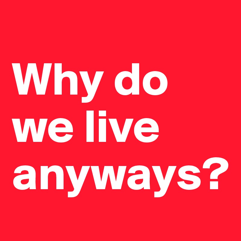 
Why do 
we live                
anyways?