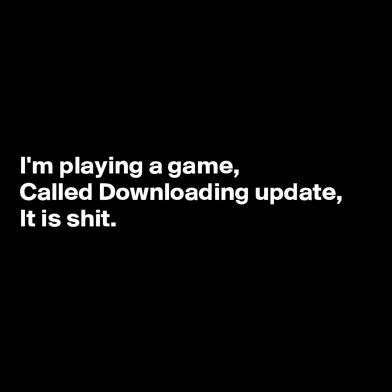 




I'm playing a game,
Called Downloading update,
It is shit.




