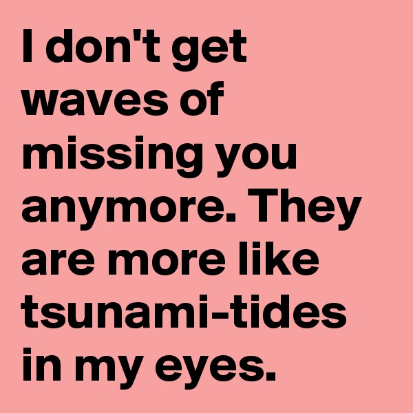 I don't get waves of missing you anymore. They are more like tsunami-tides in my eyes. 