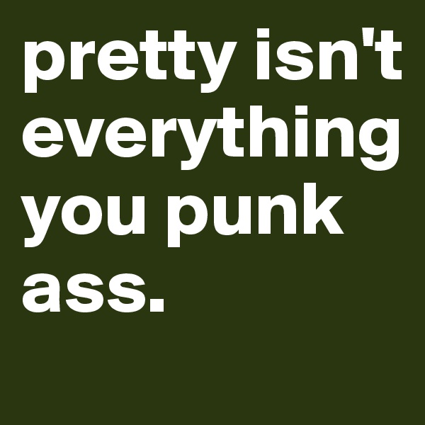 pretty isn't everything you punk ass. 