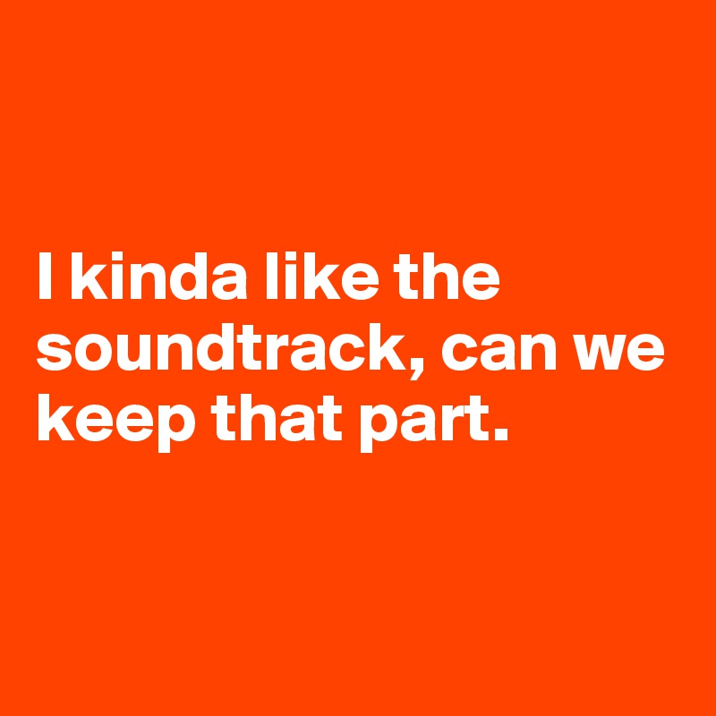 


I kinda like the soundtrack, can we keep that part. 


