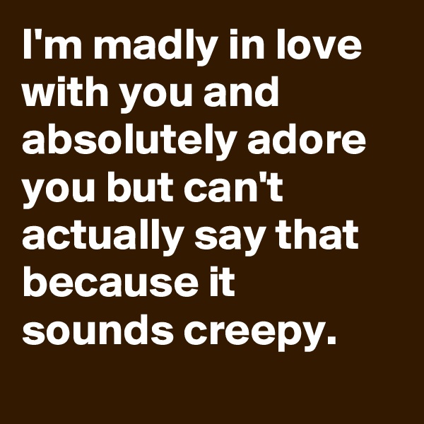 I'm madly in love with you and absolutely adore you but can't actually say that because it sounds creepy.
