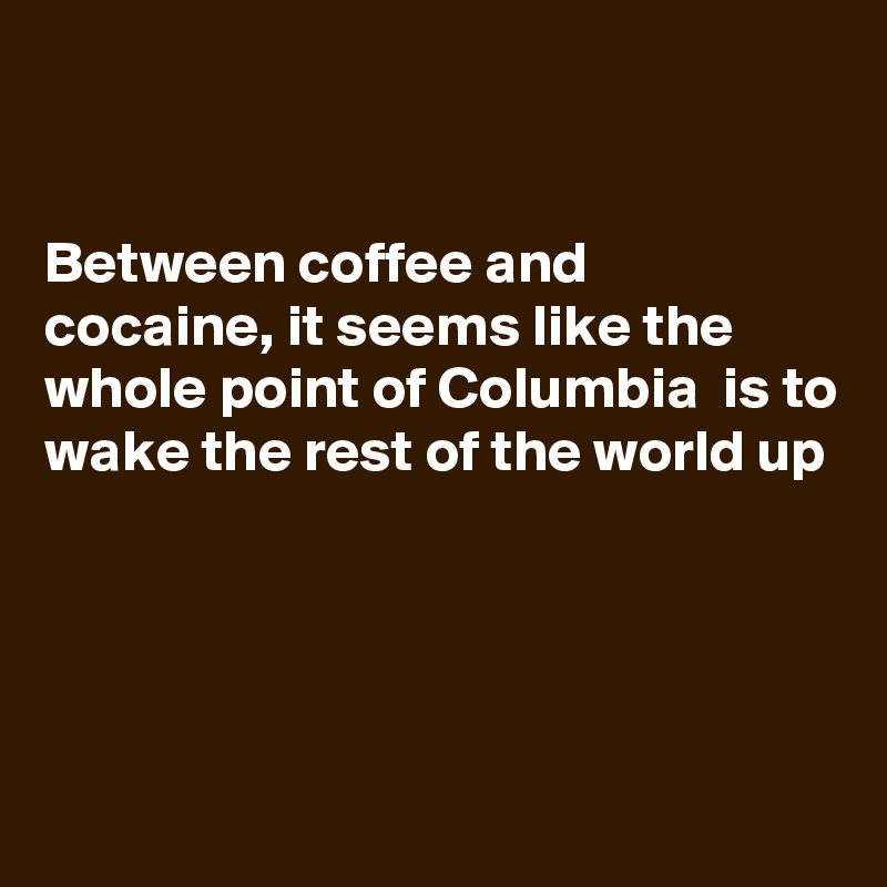 


Between coffee and  cocaine, it seems like the whole point of Columbia  is to wake the rest of the world up




