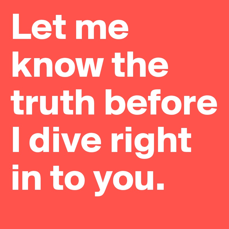 Let me know the truth before I dive right in to you.