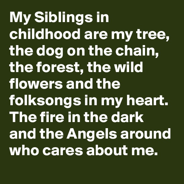 My Siblings in childhood are my tree, the dog on the chain, the forest, the wild flowers and the folksongs in my heart. The fire in the dark and the Angels around who cares about me. 