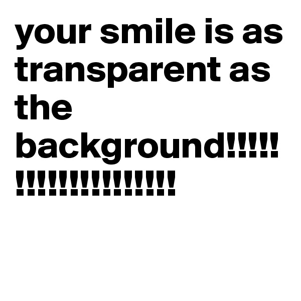 your smile is as transparent as the background!!!!!!!!!!!!!!!!!!!!


