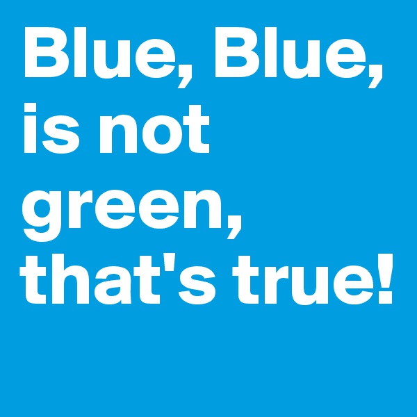 Blue, Blue,
is not green, that's true!