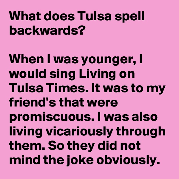 What does Tulsa spell backwards?

When I was younger, I would sing Living on Tulsa Times. It was to my friend's that were promiscuous. I was also living vicariously through them. So they did not mind the joke obviously.