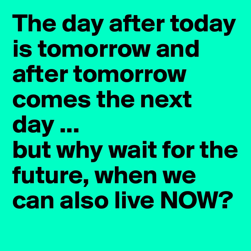 The day after today is tomorrow and after tomorrow comes the next day ...
but why wait for the future, when we can also live NOW?