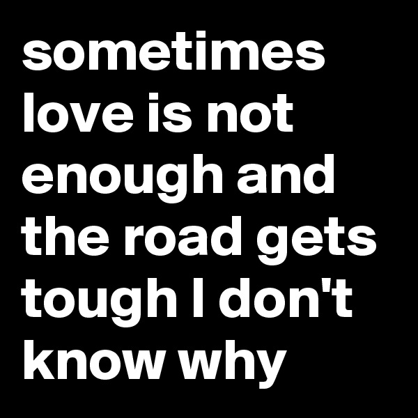 sometimes love is not enough and the road gets tough I don't know why