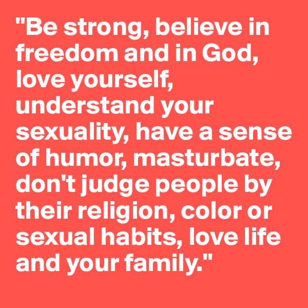 "Be strong, believe in freedom and in God, love yourself, understand your sexuality, have a sense of humor, masturbate, don't judge people by their religion, color or sexual habits, love life and your family."
