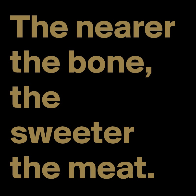 The nearer the bone, the sweeter the meat.