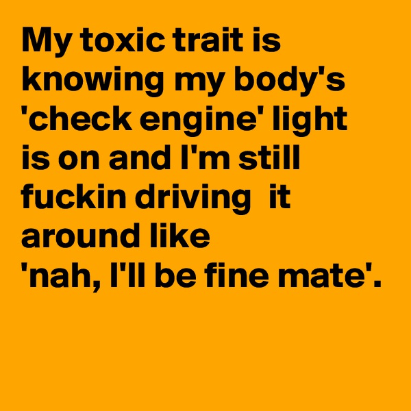My toxic trait is knowing my body's 
'check engine' light is on and I'm still fuckin driving  it around like 
'nah, I'll be fine mate'.

