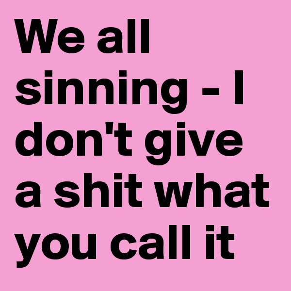 We all sinning - I don't give a shit what you call it