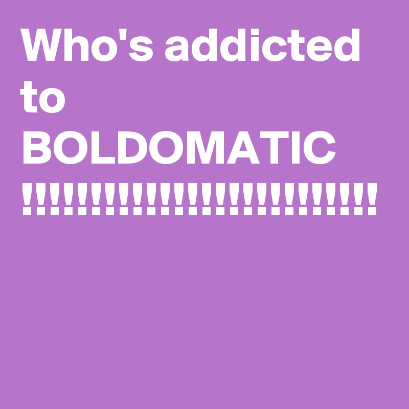 Who's addicted to BOLDOMATIC
!!!!!!!!!!!!!!!!!!!!!!!!!!