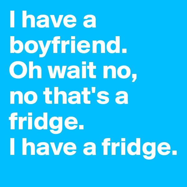 I have a boyfriend.
Oh wait no,
no that's a fridge.
I have a fridge.