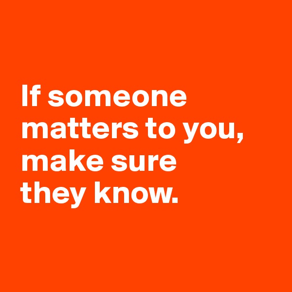 

 If someone  
 matters to you,
 make sure 
 they know.

